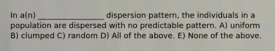 In a(n) _________________ dispersion pattern, the individuals in a population are dispersed with no predictable pattern. A) uniform B) clumped C) random D) All of the above. E) None of the above.