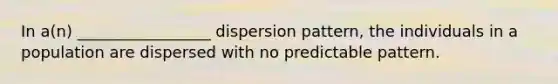 In a(n) _________________ dispersion pattern, the individuals in a population are dispersed with no predictable pattern.