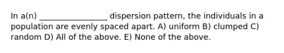 In a(n) _________________ dispersion pattern, the individuals in a population are evenly spaced apart. A) uniform B) clumped C) random D) All of the above. E) None of the above.