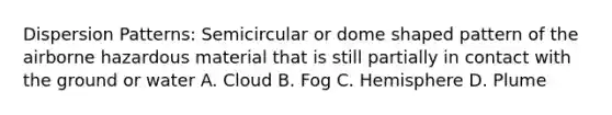 Dispersion Patterns: Semicircular or dome shaped pattern of the airborne hazardous material that is still partially in contact with the ground or water A. Cloud B. Fog C. Hemisphere D. Plume