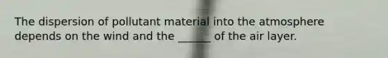 The dispersion of pollutant material into the atmosphere depends on the wind and the ______ of the air layer.