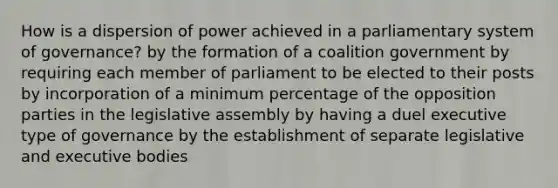 How is a dispersion of power achieved in a parliamentary system of governance? by the formation of a coalition government by requiring each member of parliament to be elected to their posts by incorporation of a minimum percentage of the opposition parties in the legislative assembly by having a duel executive type of governance by the establishment of separate legislative and executive bodies