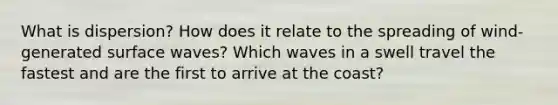 What is dispersion? How does it relate to the spreading of wind-generated surface waves? Which waves in a swell travel the fastest and are the first to arrive at the coast?