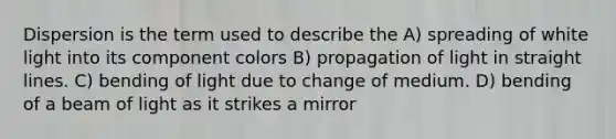 Dispersion is the term used to describe the A) spreading of white light into its component colors B) propagation of light in straight lines. C) bending of light due to change of medium. D) bending of a beam of light as it strikes a mirror