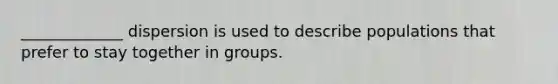 _____________ dispersion is used to describe populations that prefer to stay together in groups.