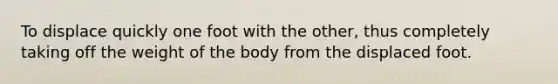 To displace quickly one foot with the other, thus completely taking off the weight of the body from the displaced foot.