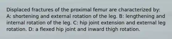 Displaced fractures of the proximal femur are characterized by: A: shortening and external rotation of the leg. B: lengthening and internal rotation of the leg. C: hip joint extension and external leg rotation. D: a flexed hip joint and inward thigh rotation.