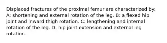 Displaced fractures of the proximal femur are characterized by: A: shortening and external rotation of the leg. B: a flexed hip joint and inward thigh rotation. C: lengthening and internal rotation of the leg. D: hip joint extension and external leg rotation.