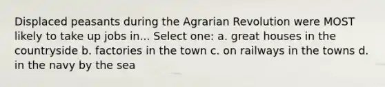 Displaced peasants during the Agrarian Revolution were MOST likely to take up jobs in... Select one: a. great houses in the countryside b. factories in the town c. on railways in the towns d. in the navy by the sea