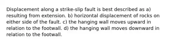 Displacement along a strike-slip fault is best described as a) resulting from extension. b) horizontal displacement of rocks on either side of the fault. c) the hanging wall moves upward in relation to the footwall. d) the hanging wall moves downward in relation to the footwall.