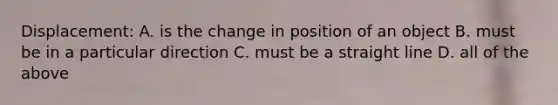 Displacement: A. is the change in position of an object B. must be in a particular direction C. must be a straight line D. all of the above