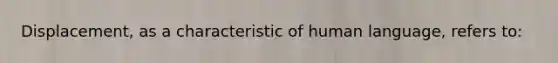 Displacement, as a characteristic of human language, refers to: