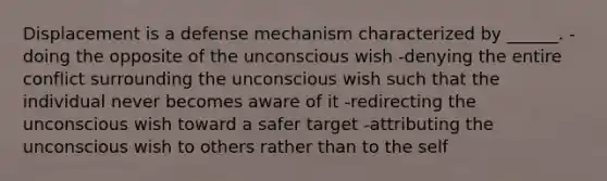 Displacement is a defense mechanism characterized by ______. -doing the opposite of the unconscious wish -denying the entire conflict surrounding the unconscious wish such that the individual never becomes aware of it -redirecting the unconscious wish toward a safer target -attributing the unconscious wish to others rather than to the self