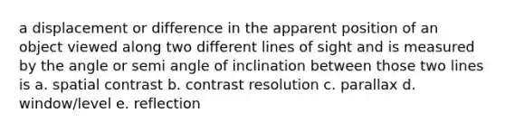 a displacement or difference in the apparent position of an object viewed along two different lines of sight and is measured by the angle or semi angle of inclination between those two lines is a. spatial contrast b. contrast resolution c. parallax d. window/level e. reflection