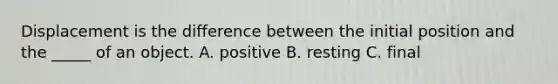 Displacement is the difference between the initial position and the _____ of an object. A. positive B. resting C. final