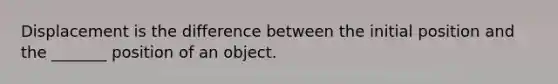 Displacement is the difference between the initial position and the _______ position of an object.