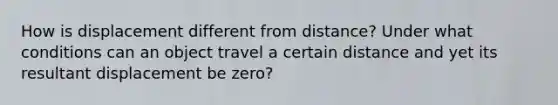 How is displacement different from distance? Under what conditions can an object travel a certain distance and yet its resultant displacement be zero?