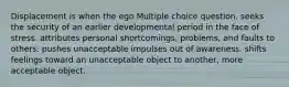 Displacement is when the ego Multiple choice question. seeks the security of an earlier developmental period in the face of stress. attributes personal shortcomings, problems, and faults to others. pushes unacceptable impulses out of awareness. shifts feelings toward an unacceptable object to another, more acceptable object.