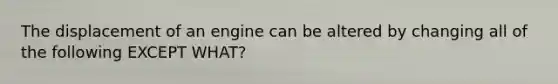 The displacement of an engine can be altered by changing all of the following EXCEPT WHAT?