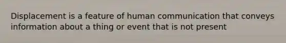 Displacement is a feature of human communication that conveys information about a thing or event that is not present