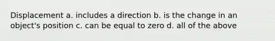 Displacement a. includes a direction b. is the change in an object's position c. can be equal to zero d. all of the above