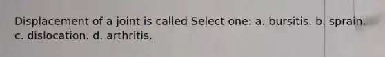Displacement of a joint is called Select one: a. bursitis. b. sprain. c. dislocation. d. arthritis.