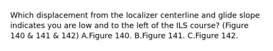 Which displacement from the localizer centerline and glide slope indicates you are low and to the left of the ILS course? (Figure 140 & 141 & 142) A.Figure 140. B.Figure 141. C.Figure 142.