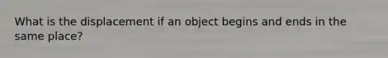 What is the displacement if an object begins and ends in the same place?