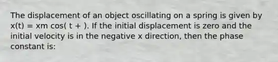 The displacement of an object oscillating on a spring is given by x(t) = xm cos( t + ). If the initial displacement is zero and the initial velocity is in the negative x direction, then the phase constant is: