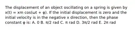 The displacement of an object oscillating on a spring is given by x(t) = xm cos(ωt + φ). If the initial displacement is zero and the initial velocity is in the negative x direction, then the phase constant φ is: A. 0 B. π/2 rad C. π rad D. 3π/2 rad E. 2π rad