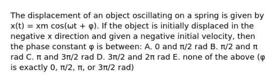 The displacement of an object oscillating on a spring is given by x(t) = xm cos(ωt + φ). If the object is initially displaced in the negative x direction and given a negative initial velocity, then the phase constant φ is between: A. 0 and π/2 rad B. π/2 and π rad C. π and 3π/2 rad D. 3π/2 and 2π rad E. none of the above (φ is exactly 0, π/2, π, or 3π/2 rad)