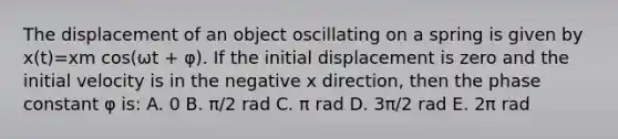 The displacement of an object oscillating on a spring is given by x(t)=xm cos(ωt + φ). If the initial displacement is zero and the initial velocity is in the negative x direction, then the phase constant φ is: A. 0 B. π/2 rad C. π rad D. 3π/2 rad E. 2π rad