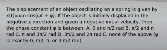 The displacement of an object oscillating on a spring is given by x(t)=xm cos(ωt + φ). If the object is initially displaced in the negative x direction and given a negative initial velocity, then the phase constant φ is between: A. 0 and π/2 rad B. π/2 and π rad C. π and 3π/2 rad D. 3π/2 and 2π rad E. none of the above (φ is exactly 0, π/2, π, or 3 π/2 rad)