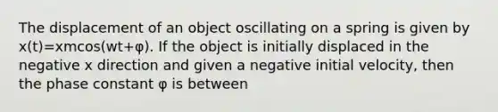 The displacement of an object oscillating on a spring is given by x(t)=xmcos(wt+φ). If the object is initially displaced in the negative x direction and given a negative initial velocity, then the phase constant φ is between