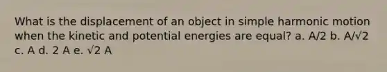 What is the displacement of an object in simple harmonic motion when the kinetic and potential energies are equal? a. A/2 b. A/√2 c. A d. 2 A e. √2 A