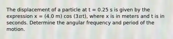 The displacement of a particle at t = 0.25 s is given by the expression x = (4.0 m) cos (3𝜋t), where x is in meters and t is in seconds. Determine the angular frequency and period of the motion.