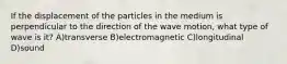 If the displacement of the particles in the medium is perpendicular to the direction of the wave motion, what type of wave is it? A)transverse B)electromagnetic C)longitudinal D)sound