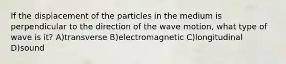 If the displacement of the particles in the medium is perpendicular to the direction of the wave motion, what type of wave is it? A)transverse B)electromagnetic C)longitudinal D)sound