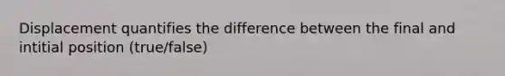 Displacement quantifies the difference between the final and intitial position (true/false)