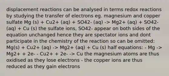 displacement reactions can be analysed in terms redox reactions by studying the transfer of electrons eg. magnesium and copper sulfate Mg (s) + Cu2+ (aq) + SO42- (aq) -> Mg2+ (aq) + SO42- (aq) + Cu (s) the sulfate ions, SO42- appear on both sides of the equation unchanged hence they are spectator ions and dont participate in the chemistry of the reaction so can be omitted: Mg(s) + Cu2+ (aq) -> Mg2+ (aq) + Cu (s) half equations: - Mg -> Mg2+ + 2e- - Cu2+ + 2e- -> Cu the magnesium atoms are thus oxidised as they lose electrons - the copper ions are thus reduced as they gain electrons