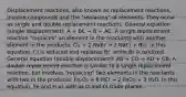 Displacement reactions, also known as replacement reactions, involve compounds and the "replacing" of elements. They occur as single and double replacement reactions. General equation (single displacement): A + BC → B + AC. A single replacement reaction "replaces" an element in the reactants with another element in the products: Cl₂ + 2 NaBr → 2 NaCl + Br₂. In this equation, Cl is reduced and replaces Br, while Br is oxidized. General equation (double displacement): AB + CD → AD + CB. A double replacement reaction is similar to a single replacement reaction, but involves "replacing" two elements in the reactants with two in the products: Fe₂O₃ + 6 HCl → 2 FeCl₃ + 3 H₂O. In this equation, Fe and H as well as O and Cl trade places.