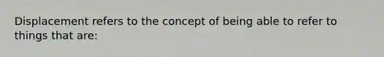 Displacement refers to the concept of being able to refer to things that are: