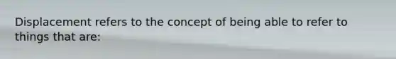 Displacement refers to the concept of being able to refer to things that are:​