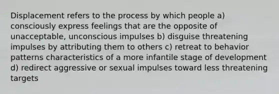 Displacement refers to the process by which people a) consciously express feelings that are the opposite of unacceptable, unconscious impulses b) disguise threatening impulses by attributing them to others c) retreat to behavior patterns characteristics of a more infantile stage of development d) redirect aggressive or sexual impulses toward less threatening targets