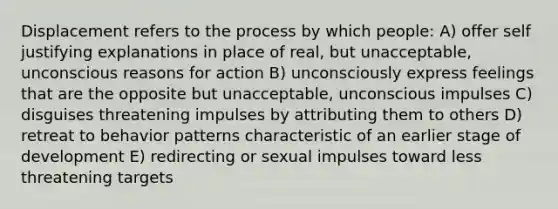 Displacement refers to the process by which people: A) offer self justifying explanations in place of real, but unacceptable, unconscious reasons for action B) unconsciously express feelings that are the opposite but unacceptable, unconscious impulses C) disguises threatening impulses by attributing them to others D) retreat to behavior patterns characteristic of an earlier stage of development E) redirecting or sexual impulses toward less threatening targets