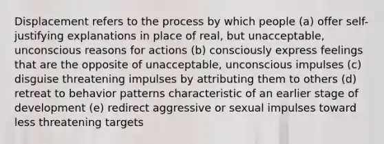 Displacement refers to the process by which people (a) offer self-justifying explanations in place of real, but unacceptable, unconscious reasons for actions (b) consciously express feelings that are the opposite of unacceptable, unconscious impulses (c) disguise threatening impulses by attributing them to others (d) retreat to behavior patterns characteristic of an earlier stage of development (e) redirect aggressive or sexual impulses toward less threatening targets