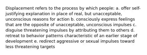 Displacement refers to the process by which people: a. offer self-justifying explanation in place of real, but unacceptable, unconscious reasons for action b. consciously express feelings that are the opposite of unacceptable, unconscious impulses c. disguise threatening impulses by attributing them to others d. retreat to behavior patterns characteristic of an earlier stage of development e. redirect aggressive or sexual impulses toward less threatening targets