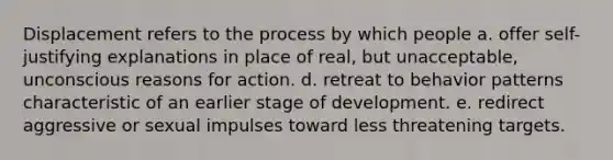 Displacement refers to the process by which people a. offer self-justifying explanations in place of real, but unacceptable, unconscious reasons for action. d. retreat to behavior patterns characteristic of an earlier stage of development. e. redirect aggressive or sexual impulses toward less threatening targets.