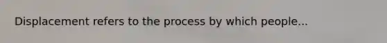 Displacement refers to the process by which people...