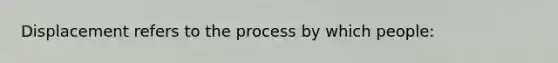 Displacement refers to the process by which people: